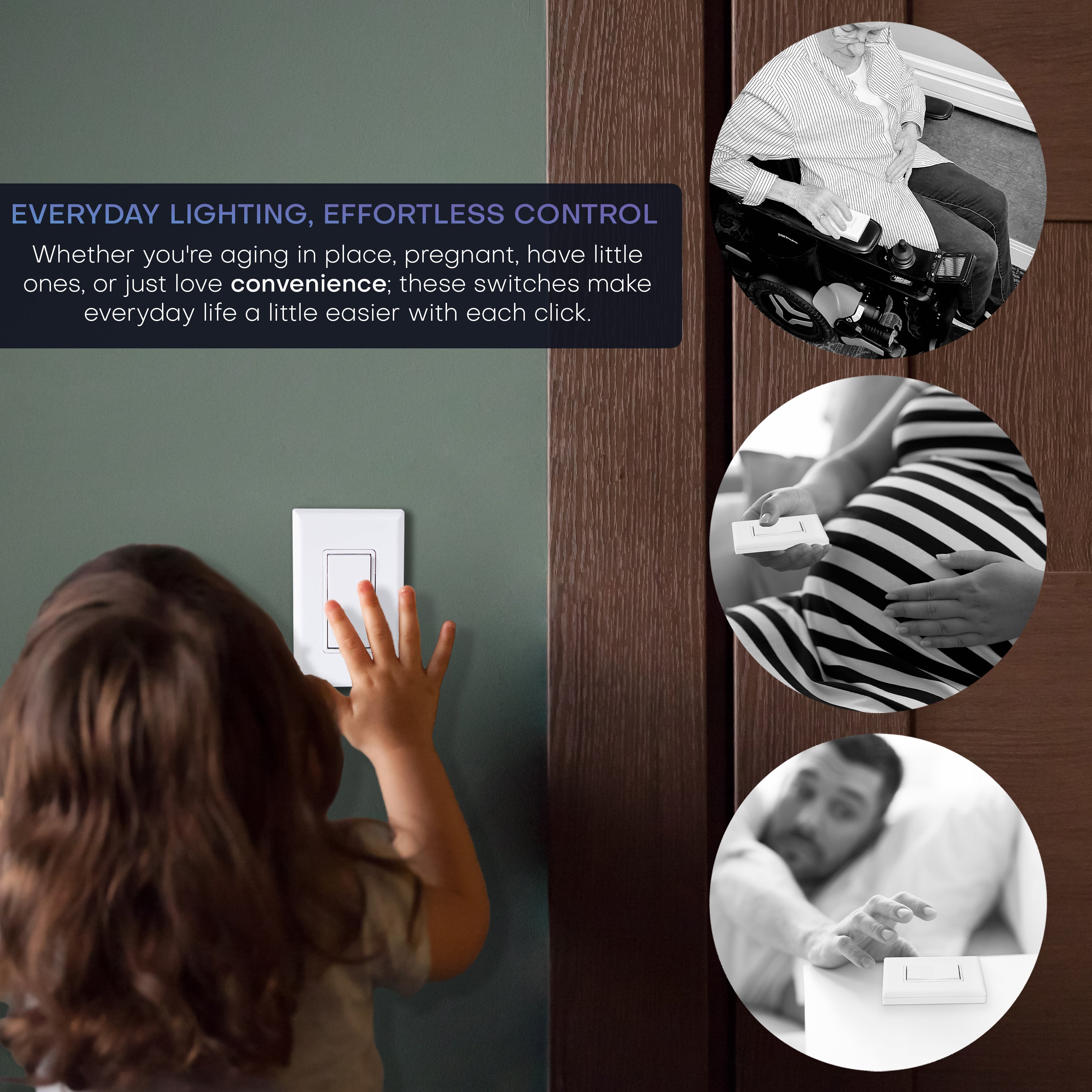 Everyday lighting, effortless control. Whether you're aging in place, pregnant, have little one, or just love convenience; these switches make everyday life a little easier. Pictures of various people using the wireless light switch as a remote or in convenient locations a normal wall switch would not be.